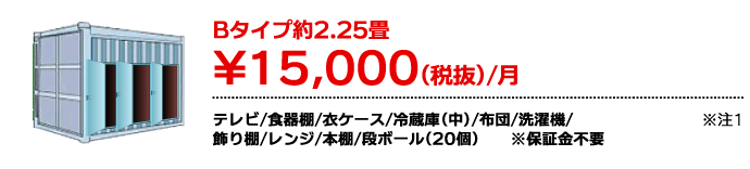 Bタイプ約2.25畳 ¥15,000（税抜）/月 テレビ/食器棚/衣ケース/冷蔵庫(中)/布団/洗濯機/飾り棚/レンジ/本棚/段ボール（20個） ※注1